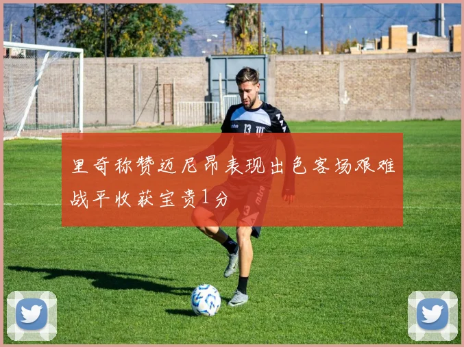 里奇称赞迈尼昂表现出色客场艰难战平收获宝贵1分