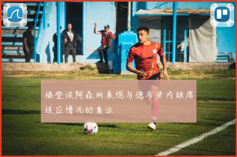 福登谈阿森纳表现与德布劳内缺席适应情况的看法