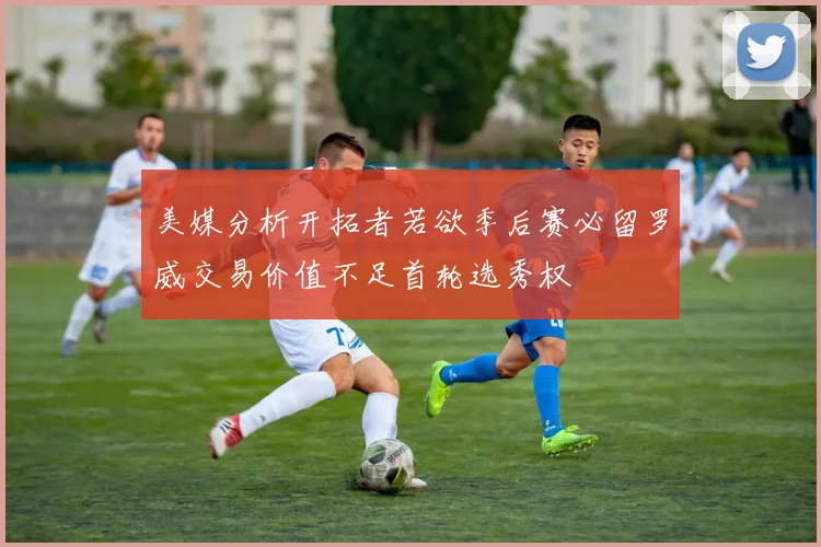 美媒分析开拓者若欲季后赛必留罗威交易价值不足首轮选秀权