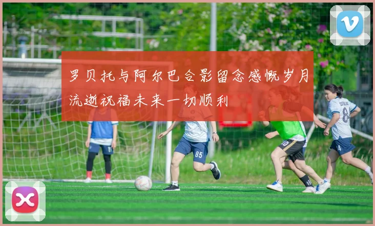 罗贝托与阿尔巴合影留念感慨岁月流逝祝福未来一切顺利