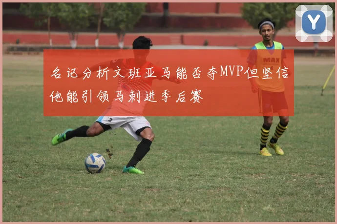 名记分析文班亚马能否夺MVP但坚信他能引领马刺进季后赛