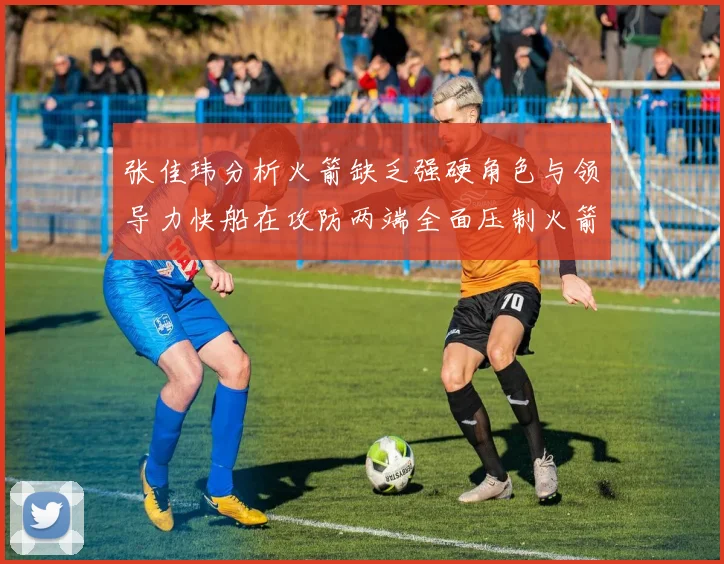 张佳玮分析火箭缺乏强硬角色与领导力快船在攻防两端全面压制火箭表现