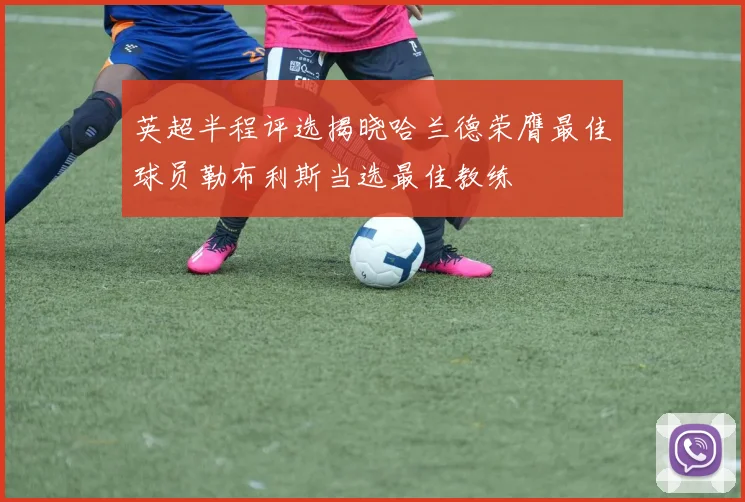 英超半程评选揭晓哈兰德荣膺最佳球员勒布利斯当选最佳教练