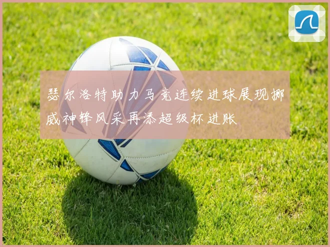 瑟尔洛特助力马竞连续进球展现挪威神锋风采再添超级杯进账