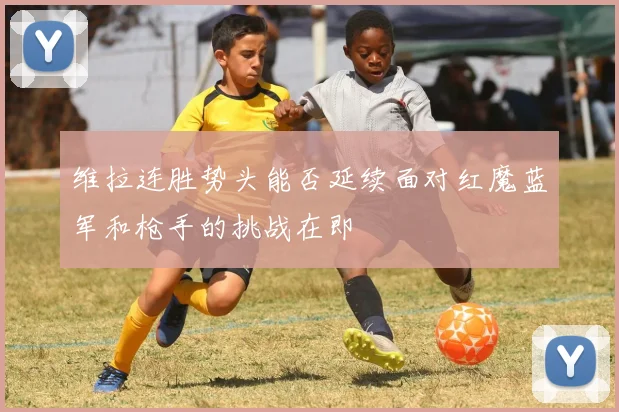 维拉连胜势头能否延续面对红魔蓝军和枪手的挑战在即