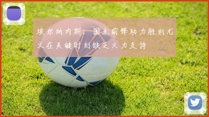 埃尔纳内斯：国米前锋助力胜利尤文在关键时刻缺乏火力支持