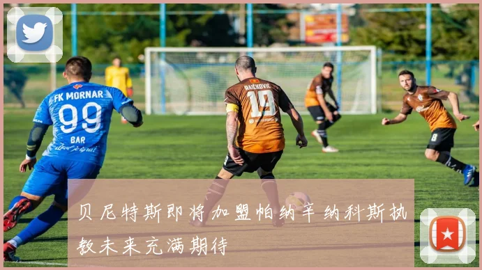 贝尼特斯即将加盟帕纳辛纳科斯执教未来充满期待