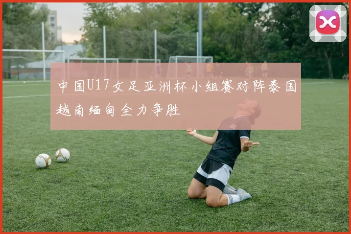 中国U17女足亚洲杯小组赛对阵泰国越南缅甸全力争胜