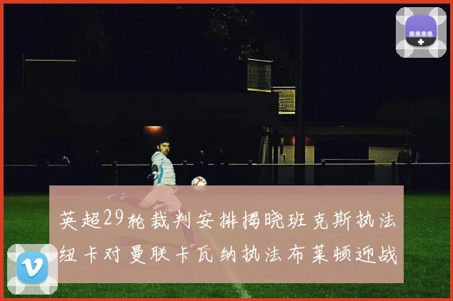 英超29轮裁判安排揭晓班克斯执法纽卡对曼联卡瓦纳执法布莱顿迎战阿森纳