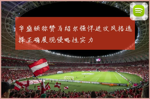 华盛顿称赞马绍尔强悍进攻风格选择正确展现侵略性实力