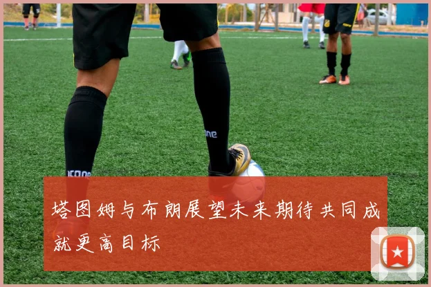 塔图姆与布朗展望未来期待共同成就更高目标