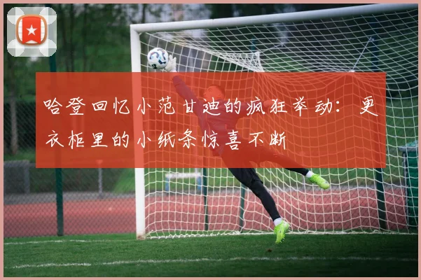 哈登回忆小范甘迪的疯狂举动：更衣柜里的小纸条惊喜不断