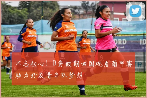 不忘初心！B费假期回国观看葡甲赛助力好友青年队梦想