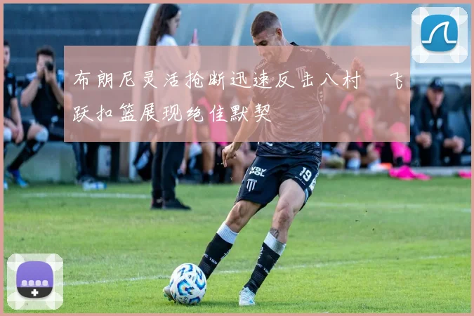 布朗尼灵活抢断迅速反击八村塁飞跃扣篮展现绝佳默契