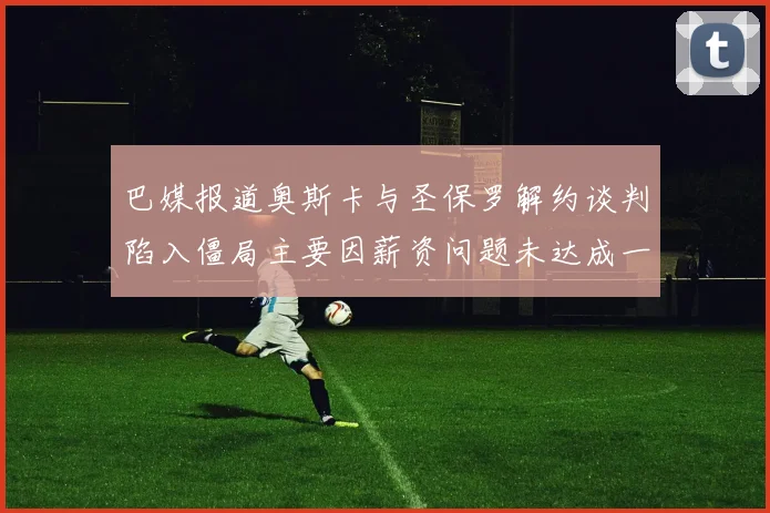 巴媒报道奥斯卡与圣保罗解约谈判陷入僵局主要因薪资问题未达成一致