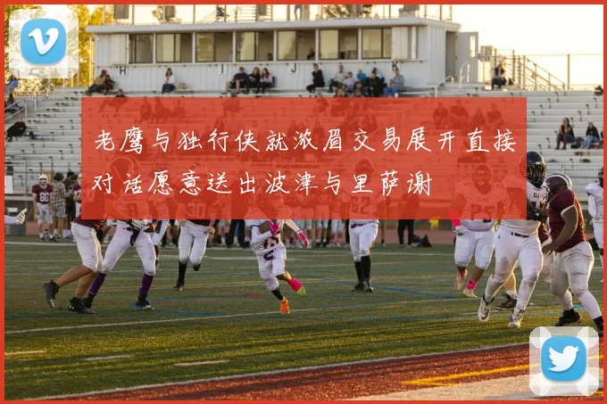 老鹰与独行侠就浓眉交易展开直接对话愿意送出波津与里萨谢