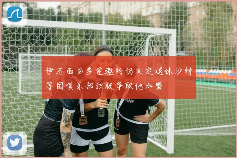 伊万面临多重邀约仍决定退休沙特等国俱乐部积极争取他加盟