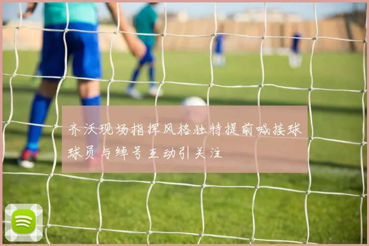 齐沃现场指挥风格独特提前喊接球球员与绰号互动引关注