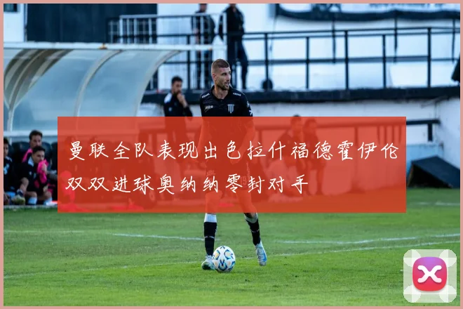 曼联全队表现出色拉什福德霍伊伦双双进球奥纳纳零封对手