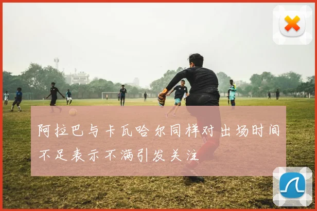 阿拉巴与卡瓦哈尔同样对出场时间不足表示不满引发关注