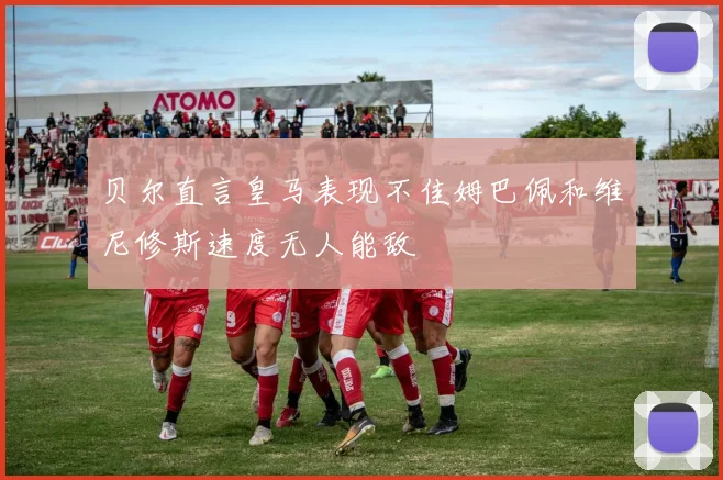 贝尔直言皇马表现不佳姆巴佩和维尼修斯速度无人能敌
