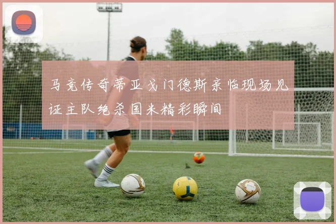 马竞传奇蒂亚戈门德斯亲临现场见证主队绝杀国米精彩瞬间