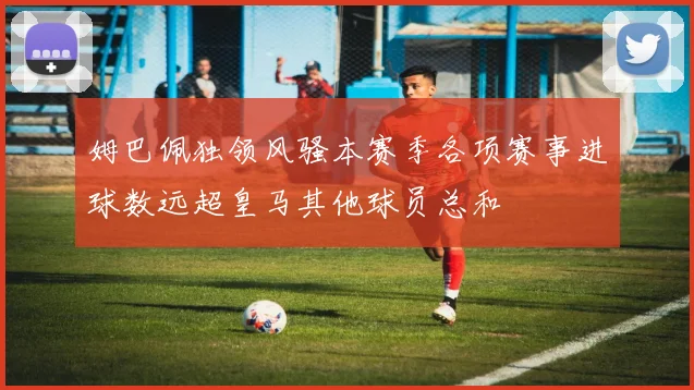姆巴佩独领风骚本赛季各项赛事进球数远超皇马其他球员总和