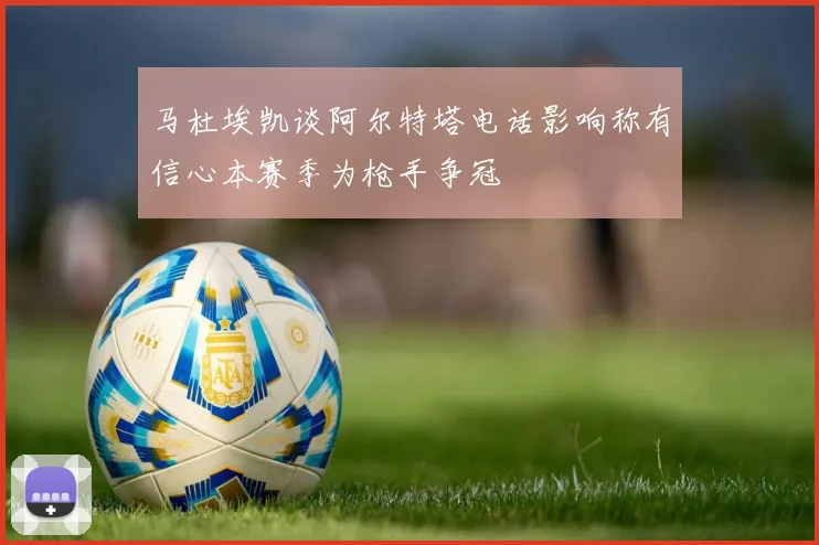 马杜埃凯谈阿尔特塔电话影响称有信心本赛季为枪手争冠