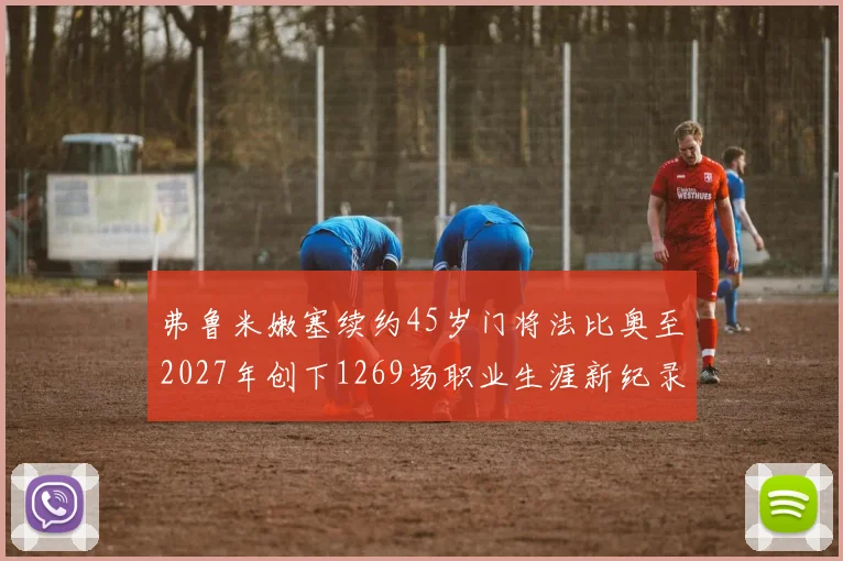弗鲁米嫩塞续约45岁门将法比奥至2027年创下1269场职业生涯新纪录