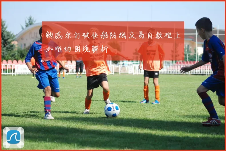鲍威尔打破快船防线交易自救难上加难的困境解析