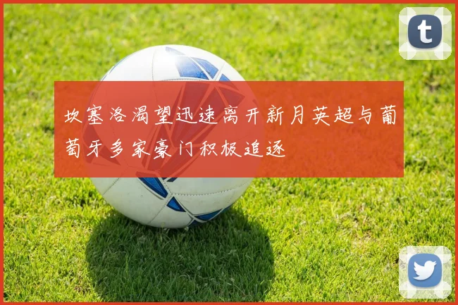 坎塞洛渴望迅速离开新月英超与葡萄牙多家豪门积极追逐