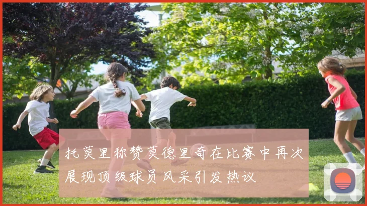 托莫里称赞莫德里奇在比赛中再次展现顶级球员风采引发热议