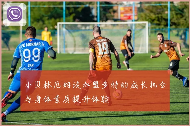 小贝林厄姆谈加盟多特的成长机会与身体素质提升体验