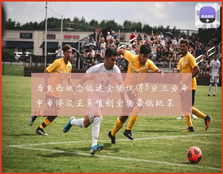 马克西状态低迷全场仅得5分三分命中率惨淡正负值创全场最低纪录