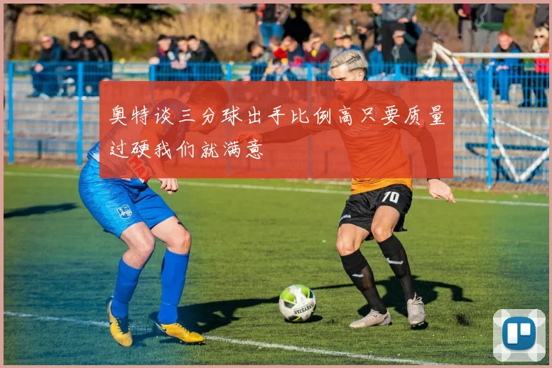 奥特谈三分球出手比例高只要质量过硬我们就满意