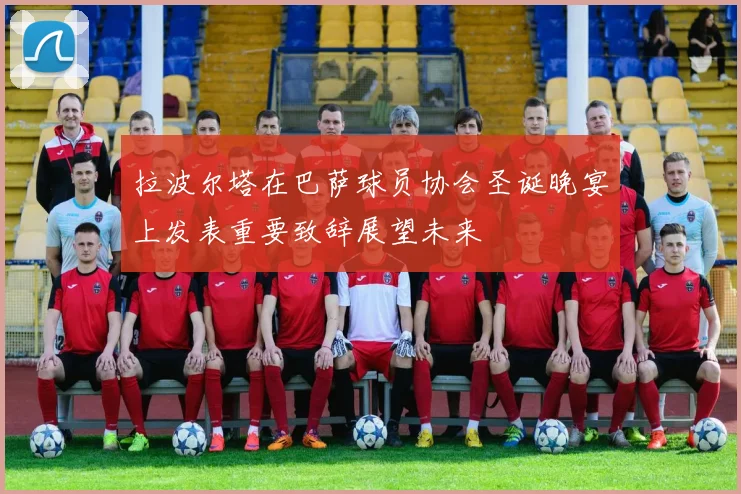 拉波尔塔在巴萨球员协会圣诞晚宴上发表重要致辞展望未来