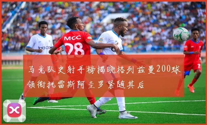 马竞队史射手榜揭晓格列兹曼200球领衔托雷斯阿圭罗紧随其后