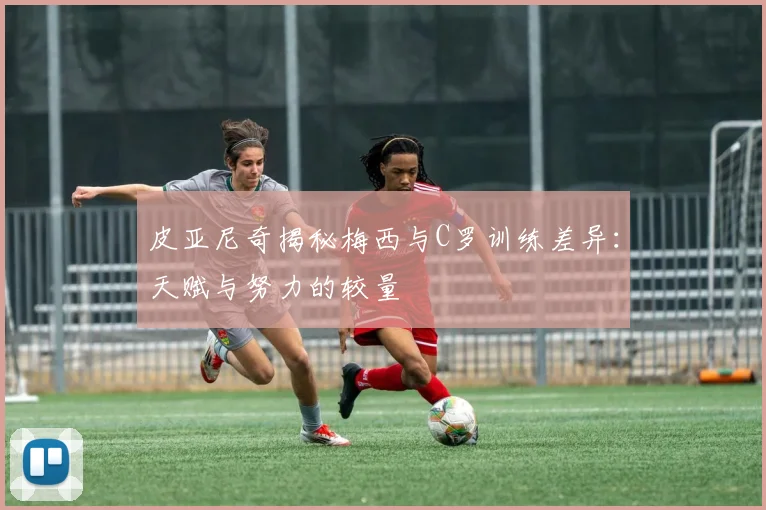皮亚尼奇揭秘梅西与C罗训练差异：天赋与努力的较量