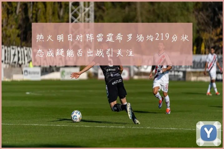 热火明日对阵雷霆希罗场均219分状态成疑能否出战引关注