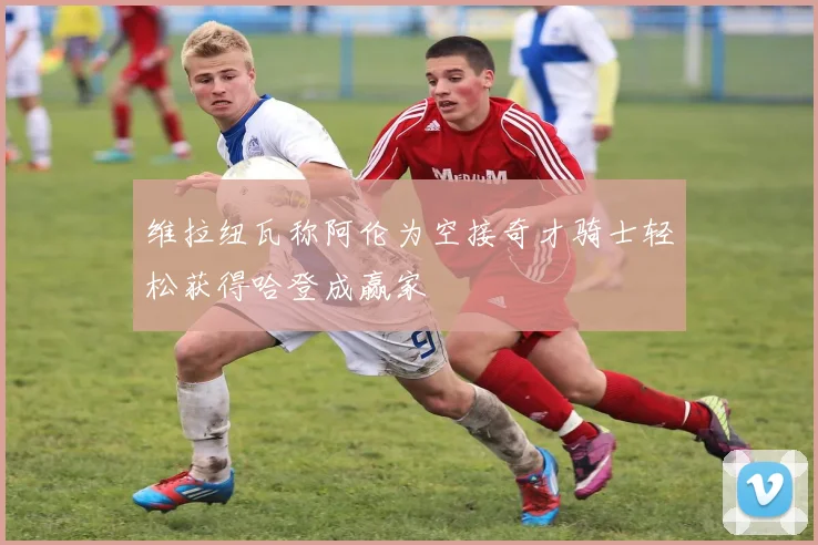 维拉纽瓦称阿伦为空接奇才骑士轻松获得哈登成赢家